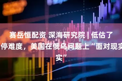 赛岳恒配资 深海研究院 | 低估了调停难度，美国在俄乌问题上“面对现实”
