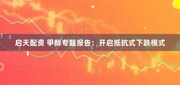 启天配资 甲醇专题报告：开启抵抗式下跌模式