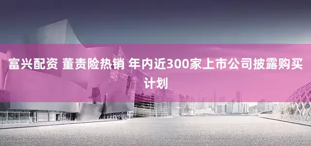 富兴配资 董责险热销 年内近300家上市公司披露购买计划