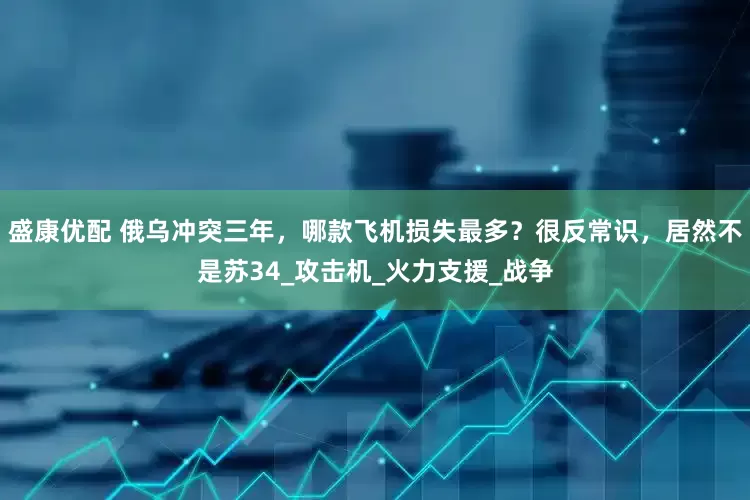 盛康优配 俄乌冲突三年，哪款飞机损失最多？很反常识，居然不是苏34_攻击机_火力支援_战争