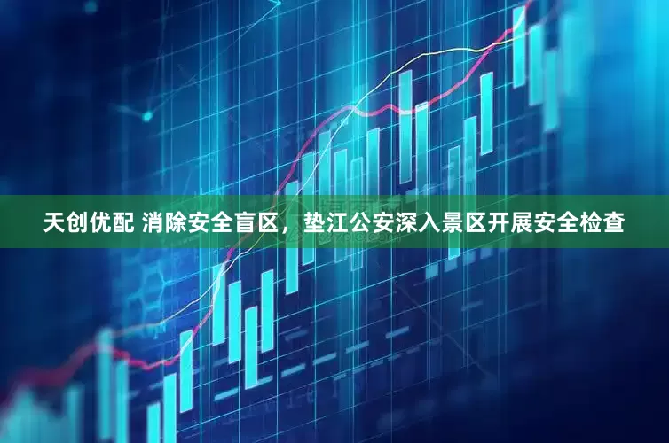 天创优配 消除安全盲区，垫江公安深入景区开展安全检查