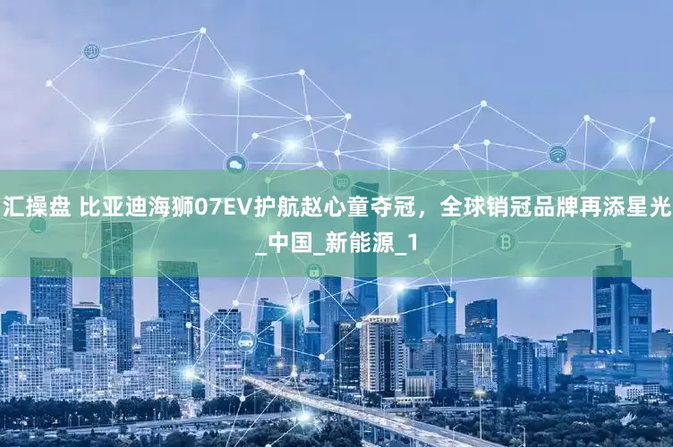 汇操盘 比亚迪海狮07EV护航赵心童夺冠，全球销冠品牌再添星光_中国_新能源_1