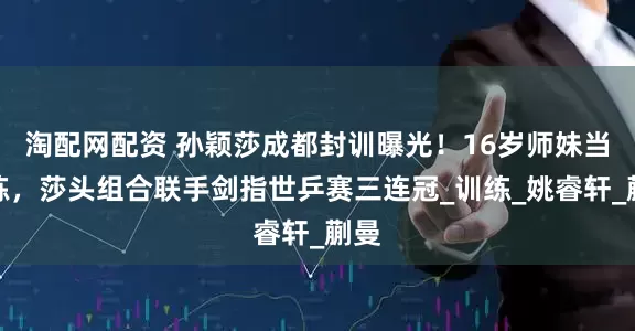 淘配网配资 孙颖莎成都封训曝光！16岁师妹当陪练，莎头组合联手剑指世乒赛三连冠_训练_姚睿轩_蒯曼
