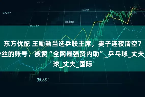 东方优配 王励勤当选乒联主席，妻子连夜清空70W粉丝的账号，被赞“全网最强贤内助”_乒乓球_丈夫_国际