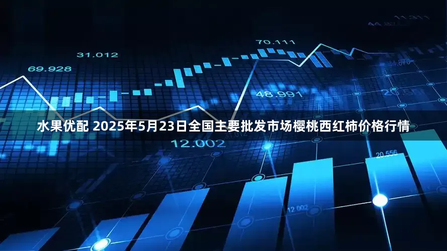 水果优配 2025年5月23日全国主要批发市场樱桃西红柿价格行情
