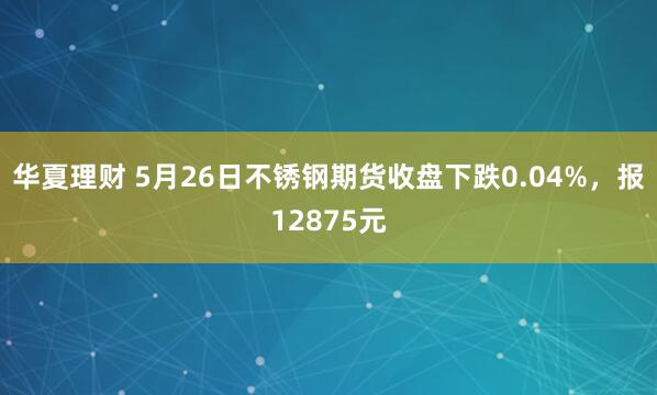 华夏理财 5月26日不锈钢期货收盘下跌0.04%，报12875元