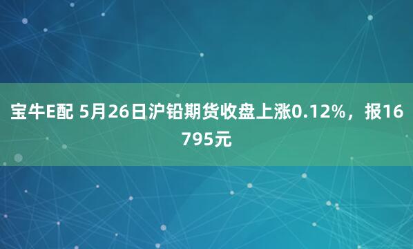 宝牛E配 5月26日沪铅期货收盘上涨0.12%，报16795元
