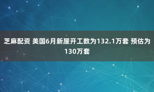 芝麻配资 美国6月新屋开工数为132.1万套 预估为130万套