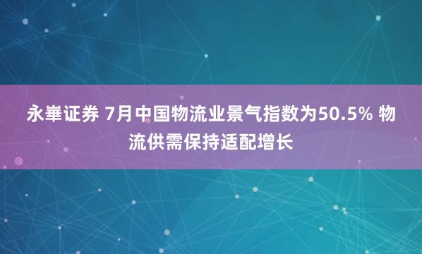 永崋证券 7月中国物流业景气指数为50.5% 物流供需保持适配增长