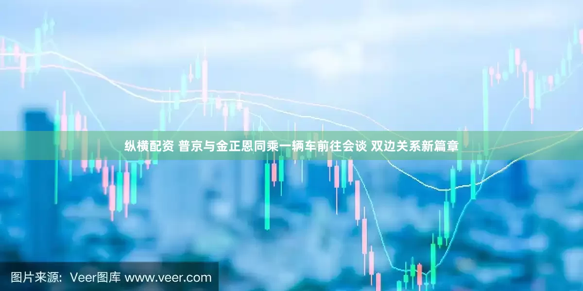 纵横配资 普京与金正恩同乘一辆车前往会谈 双边关系新篇章