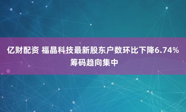亿财配资 福晶科技最新股东户数环比下降6.74% 筹码趋向集中