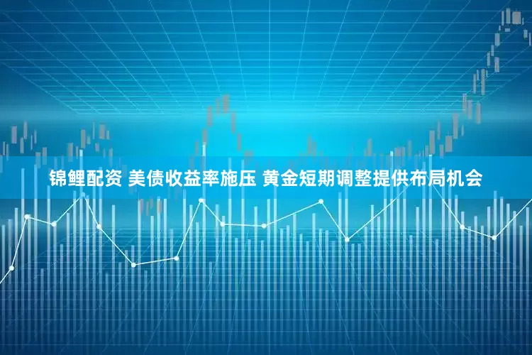 锦鲤配资 美债收益率施压 黄金短期调整提供布局机会
