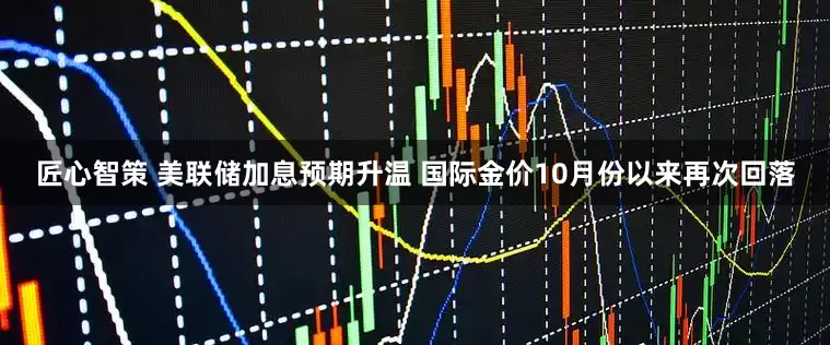 匠心智策 美联储加息预期升温 国际金价10月份以来再次回落